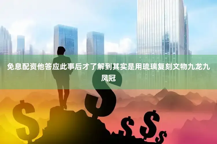 免息配资他答应此事后才了解到其实是用琉璃复刻文物九龙九凤冠