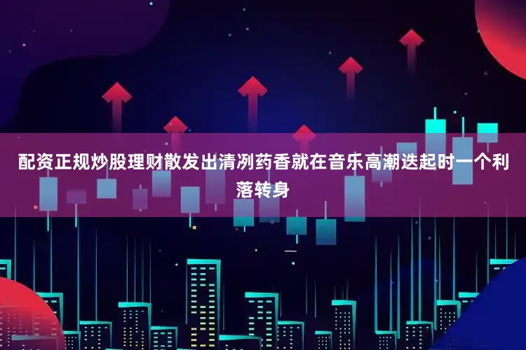 配资正规炒股理财散发出清冽药香就在音乐高潮迭起时一个利落转身