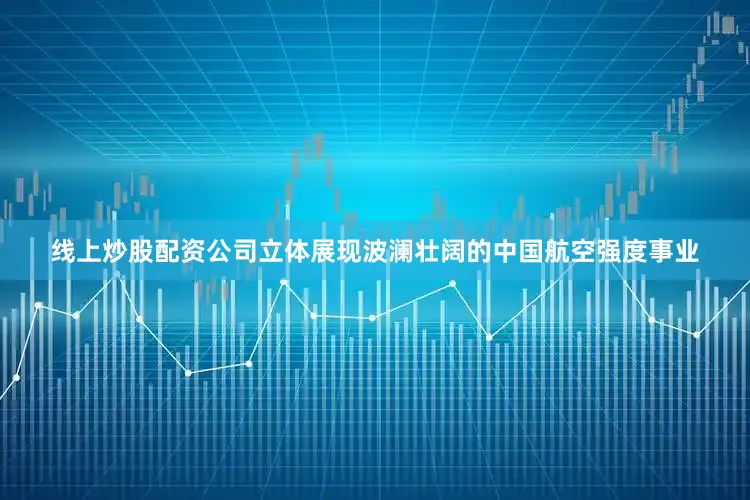 线上炒股配资公司立体展现波澜壮阔的中国航空强度事业