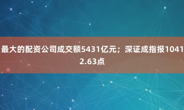 最大的配资公司成交额5431亿元；深证成指报10412.63点