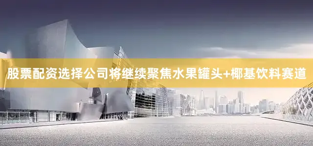 股票配资选择公司将继续聚焦水果罐头+椰基饮料赛道