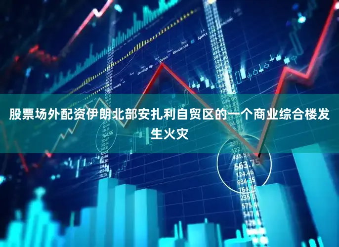 股票场外配资伊朗北部安扎利自贸区的一个商业综合楼发生火灾