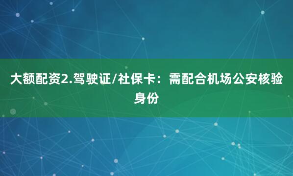 大额配资2.驾驶证/社保卡：需配合机场公安核验身份