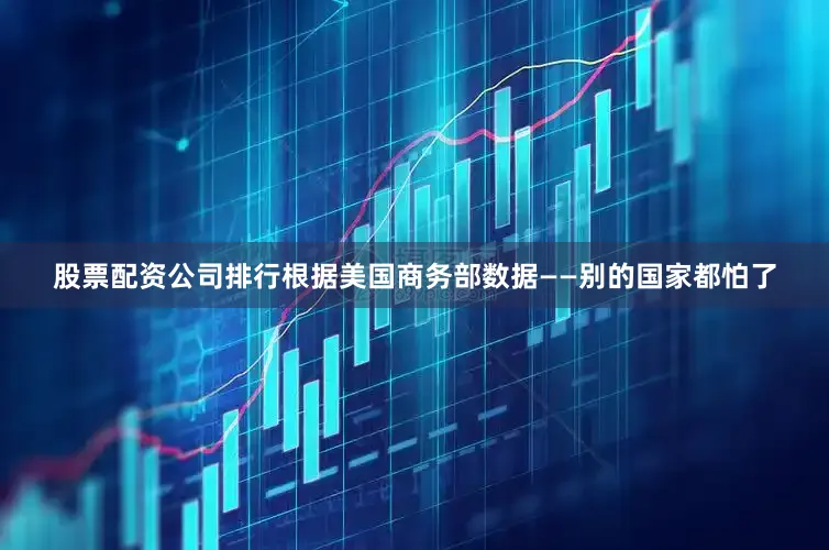 股票配资公司排行根据美国商务部数据——别的国家都怕了