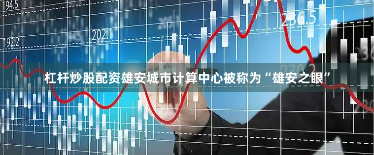 杠杆炒股配资雄安城市计算中心被称为“雄安之眼”