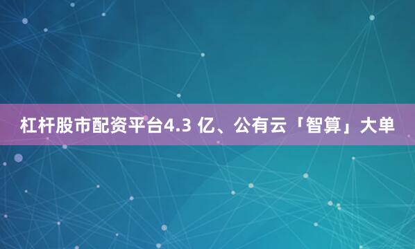 杠杆股市配资平台4.3 亿、公有云「智算」大单