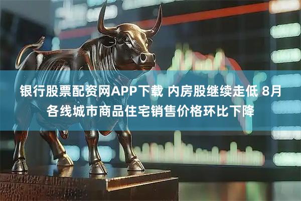 银行股票配资网APP下载 内房股继续走低 8月各线城市商品住宅销售价格环比下降