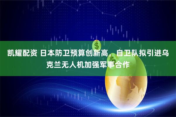 凯耀配资 日本防卫预算创新高，自卫队拟引进乌克兰无人机加强军事合作