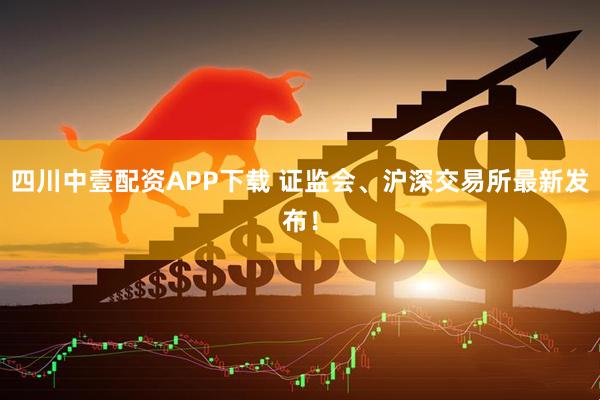四川中壹配资APP下载 证监会、沪深交易所最新发布！