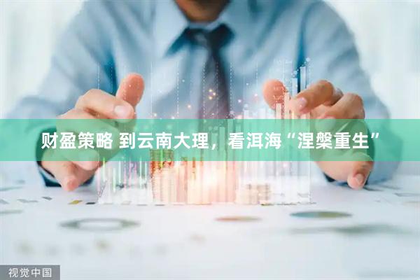 财盈策略 到云南大理，看洱海“涅槃重生”