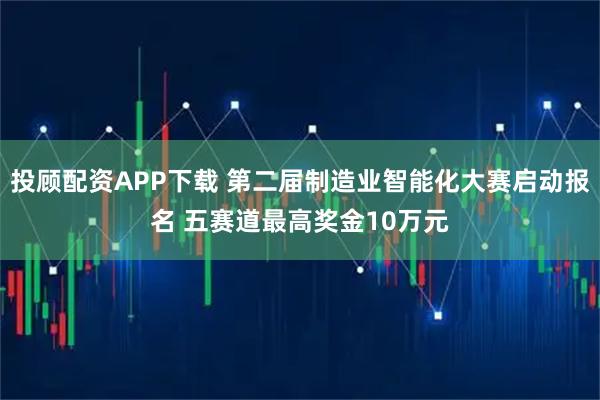 投顾配资APP下载 第二届制造业智能化大赛启动报名 五赛道最高奖金10万元