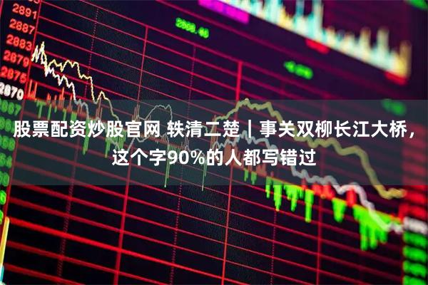 股票配资炒股官网 轶清二楚｜事关双柳长江大桥，这个字90%的人都写错过