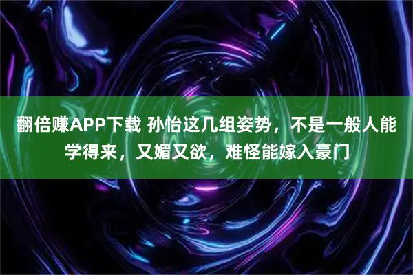 翻倍赚APP下载 孙怡这几组姿势，不是一般人能学得来，又媚又欲，难怪能嫁入豪门