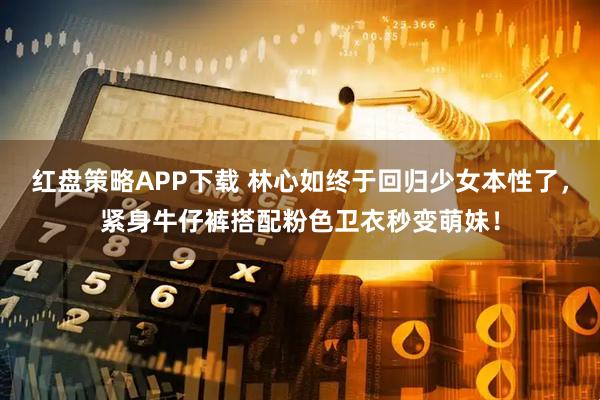 红盘策略APP下载 林心如终于回归少女本性了，紧身牛仔裤搭配粉色卫衣秒变萌妹！