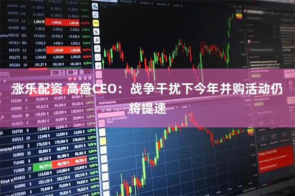 涨乐配资 高盛CEO：战争干扰下今年并购活动仍将提速