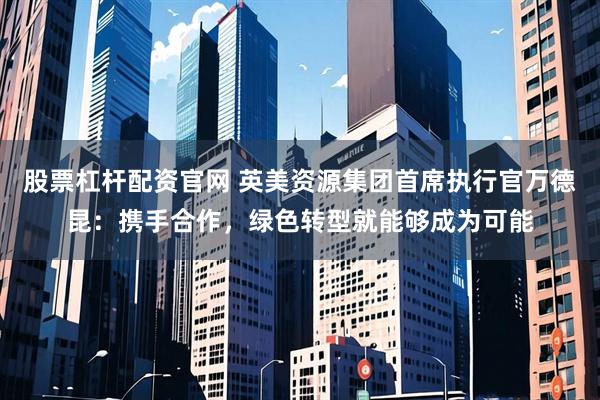 股票杠杆配资官网 英美资源集团首席执行官万德昆：携手合作，绿色转型就能够成为可能