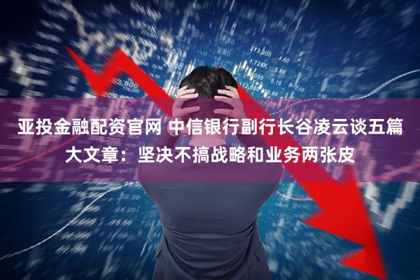 亚投金融配资官网 中信银行副行长谷凌云谈五篇大文章：坚决不搞战略和业务两张皮