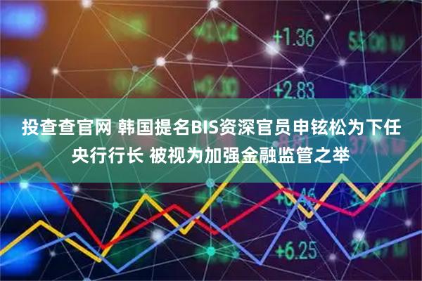 投查查官网 韩国提名BIS资深官员申铉松为下任央行行长 被视为加强金融监管之举