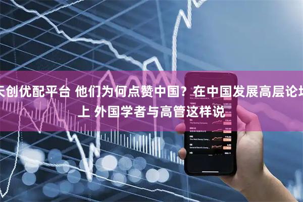 天创优配平台 他们为何点赞中国？在中国发展高层论坛上 外国学者与高管这样说