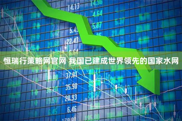 恒瑞行策略网官网 我国已建成世界领先的国家水网