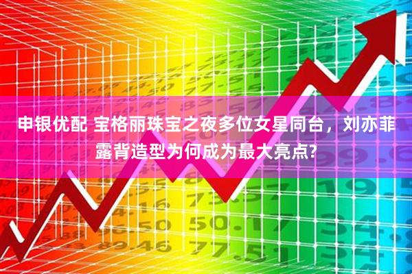 申银优配 宝格丽珠宝之夜多位女星同台，刘亦菲露背造型为何成为最大亮点?