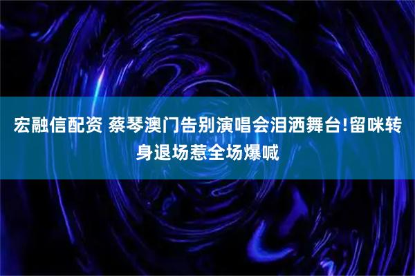 宏融信配资 蔡琴澳门告别演唱会泪洒舞台!留咪转身退场惹全场爆喊