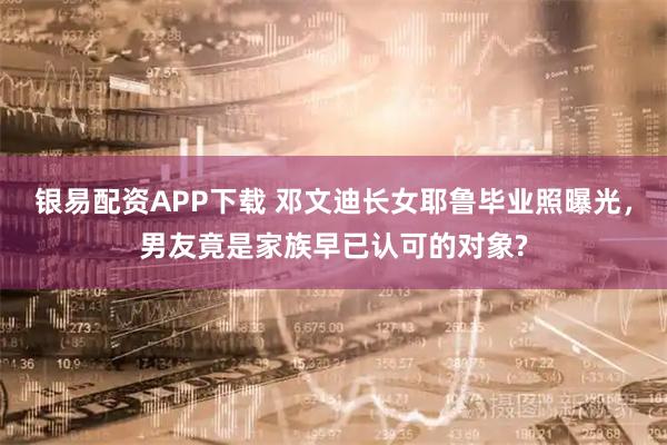 银易配资APP下载 邓文迪长女耶鲁毕业照曝光，男友竟是家族早已认可的对象?