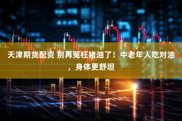 天津期货配资 别再冤枉猪油了！中老年人吃对油，身体更舒坦