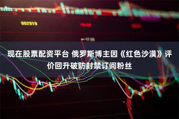 现在股票配资平台 俄罗斯博主因《红色沙漠》评价回升破防封禁订阅粉丝