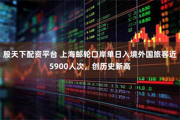 股天下配资平台 上海邮轮口岸单日入境外国旅客近5900人次，创历史新高
