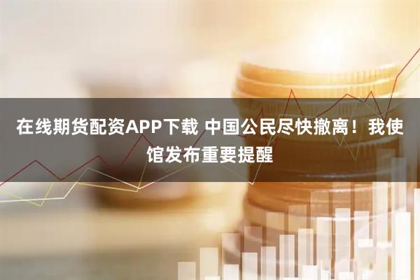 在线期货配资APP下载 中国公民尽快撤离！我使馆发布重要提醒