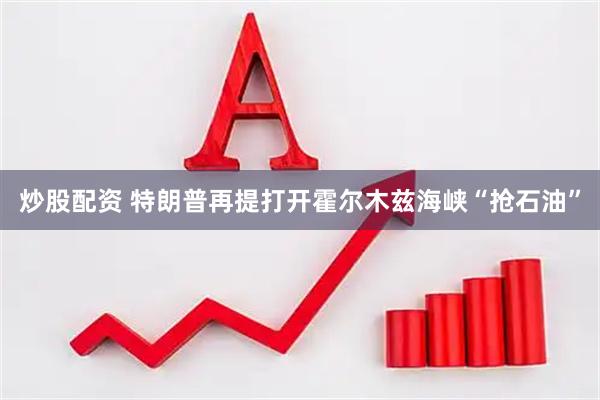 炒股配资 特朗普再提打开霍尔木兹海峡“抢石油”