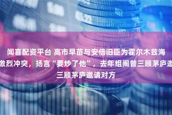 闻喜配资平台 高市早苗与安倍旧臣为霍尔木兹海峡爆发激烈冲突，扬言“要炒了他”，去年组阁曾三顾茅庐邀请对方