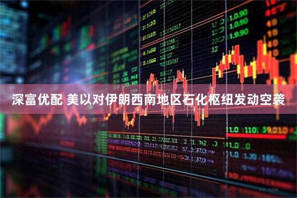 深富优配 美以对伊朗西南地区石化枢纽发动空袭