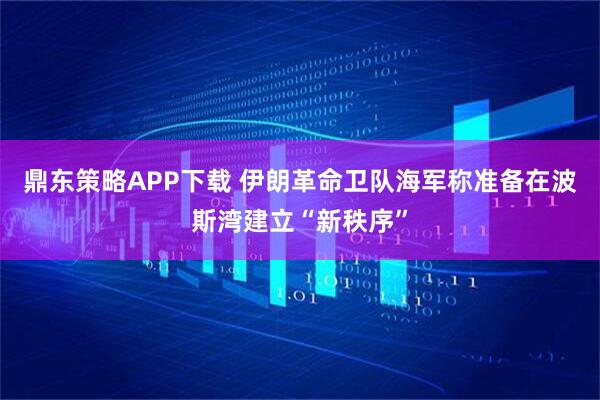 鼎东策略APP下载 伊朗革命卫队海军称准备在波斯湾建立“新秩序”
