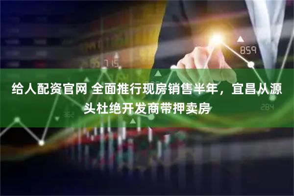 给人配资官网 全面推行现房销售半年，宜昌从源头杜绝开发商带押卖房