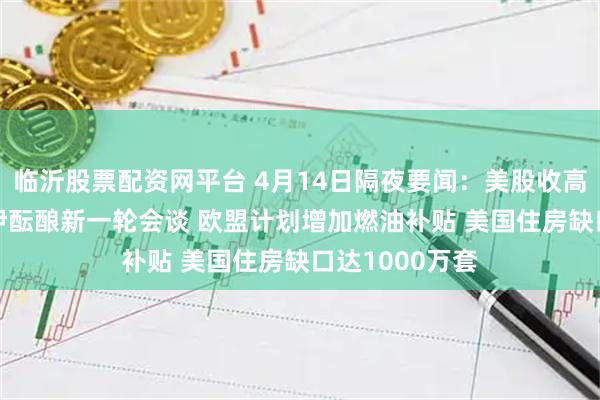 临沂股票配资网平台 4月14日隔夜要闻：美股收高 油价上涨 美伊酝酿新一轮会谈 欧盟计划增加燃油补贴 美国住房缺口达1000万套