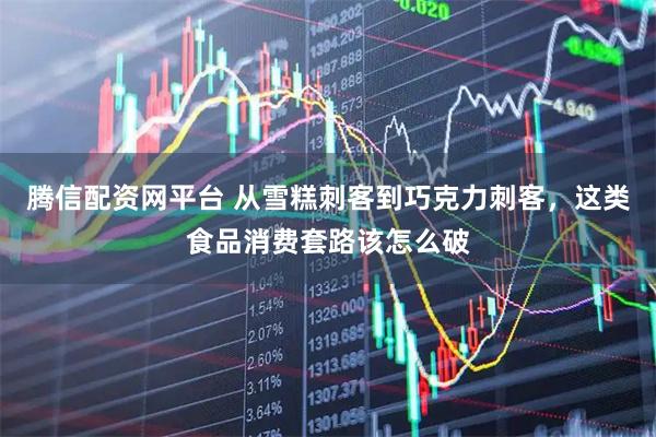 腾信配资网平台 从雪糕刺客到巧克力刺客，这类食品消费套路该怎么破