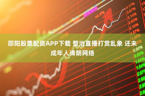邵阳股票配资APP下载 整治直播打赏乱象 还未成年人清朗网络