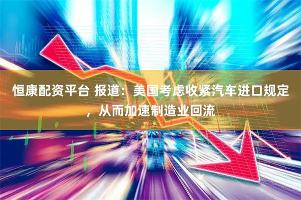 恒康配资平台 报道：美国考虑收紧汽车进口规定，从而加速制造业回流