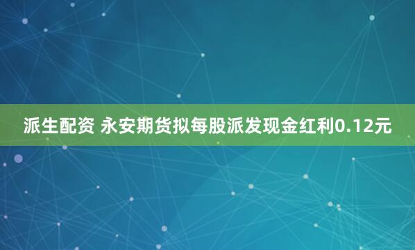 派生配资 永安期货拟每股派发现金红利0.12元