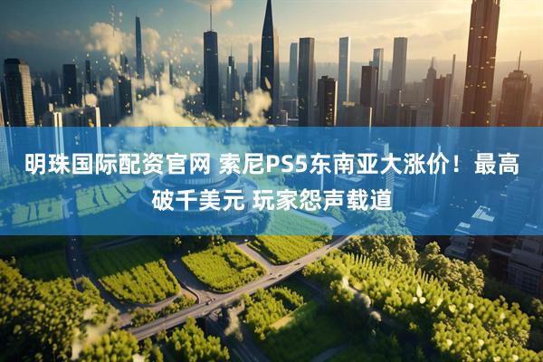 明珠国际配资官网 索尼PS5东南亚大涨价！最高破千美元 玩家怨声载道