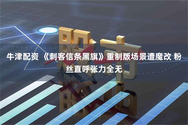 牛津配资 《刺客信条黑旗》重制版场景遭魔改 粉丝直呼张力全无
