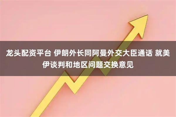 龙头配资平台 伊朗外长同阿曼外交大臣通话 就美伊谈判和地区问题交换意见